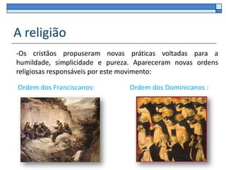 A religião
-Os cristãos propuseram novas práticas voltadas para a
humildade, simplicidade e pureza. Apareceram novas ordens
religiosas responsáveis por este movimento:

Ordem dos Franciscanos:         Ordem dos Dominicanos :
 
