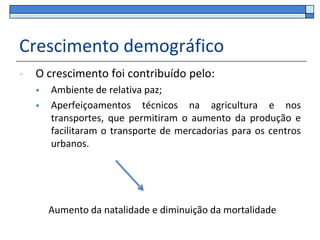 Crescimento demográfico
   O crescimento foi contribuído pelo:
       Ambiente de relativa paz;
       Aperfeiçoamentos técnicos na agricultura e nos
        transportes, que permitiram o aumento da produção e
        facilitaram o transporte de mercadorias para os centros
        urbanos.




        Aumento da natalidade e diminuição da mortalidade
 