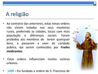A religião
• Ao contrário das anteriores, estas novas ordens
  não viviam isoladas nos seus mosteiros
  rurais, preferindo as cidades, locais com mais
  população e diferenças sociais. Foram
  proibidos aos membros de terem quaisquer
  bens, e passaram a viver da caridade
  pública, dai serem conhecidos por Frades
  medicantes.

• Estas ordens influenciam muitos centros
  urbanos.

•   1209 - Foi fundada a ordem de S. Francisco de
 
