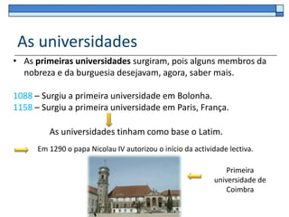 As universidades
• As primeiras universidades surgiram, pois alguns membros da
  nobreza e da burguesia desejavam, agora, saber mais.

1088 – Surgiu a primeira universidade em Bolonha.
1158 – Surgiu a primeira universidade em Paris, França.

         As universidades tinham como base o Latim.
      Em 1290 o papa Nicolau IV autorizou o início da actividade lectiva.

                                                                Primeira
                                                            universidade de
                                                                Coimbra
 