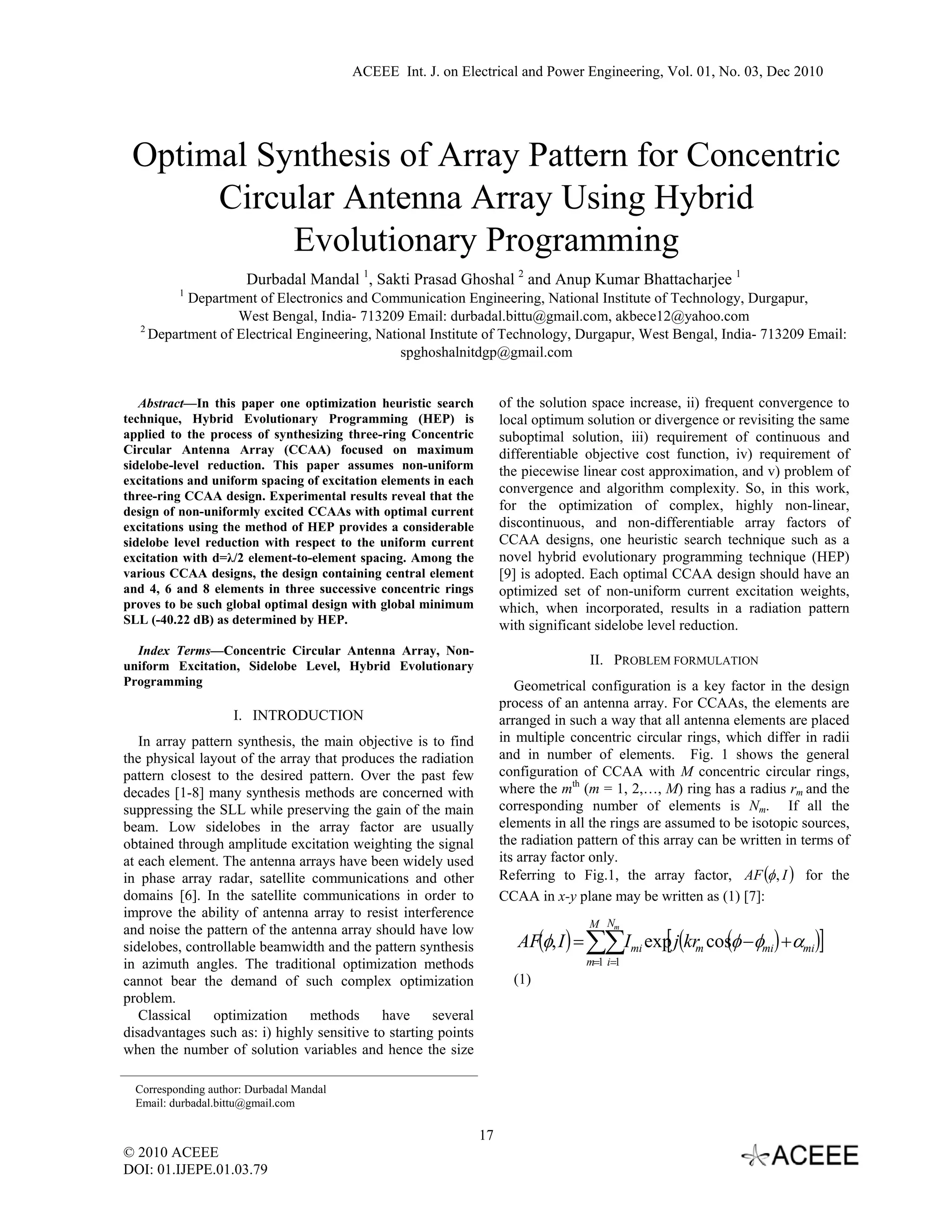 ACEEE Int. J. on Electrical and Power Engineering, Vol. 01, No. 03, Dec 2010




 Optimal Synthesis of Array Pattern for Concentric
      Circular Antenna Array Using Hybrid
           Evolutionary Programming
                       Durbadal Mandal 1, Sakti Prasad Ghoshal 2 and Anup Kumar Bhattacharjee 1
          1
           Department of Electronics and Communication Engineering, National Institute of Technology, Durgapur,
                   West Bengal, India- 713209 Email: durbadal.bittu@gmail.com, akbece12@yahoo.com
   2
     Department of Electrical Engineering, National Institute of Technology, Durgapur, West Bengal, India- 713209 Email:
                                               spghoshalnitdgp@gmail.com


   Abstract—In this paper one optimization heuristic search           of the solution space increase, ii) frequent convergence to
technique, Hybrid Evolutionary Programming (HEP) is                   local optimum solution or divergence or revisiting the same
applied to the process of synthesizing three-ring Concentric          suboptimal solution, iii) requirement of continuous and
Circular Antenna Array (CCAA) focused on maximum                      differentiable objective cost function, iv) requirement of
sidelobe-level reduction. This paper assumes non-uniform              the piecewise linear cost approximation, and v) problem of
excitations and uniform spacing of excitation elements in each
                                                                      convergence and algorithm complexity. So, in this work,
three-ring CCAA design. Experimental results reveal that the
design of non-uniformly excited CCAAs with optimal current            for the optimization of complex, highly non-linear,
excitations using the method of HEP provides a considerable           discontinuous, and non-differentiable array factors of
sidelobe level reduction with respect to the uniform current          CCAA designs, one heuristic search technique such as a
excitation with d=λ/2 element-to-element spacing. Among the           novel hybrid evolutionary programming technique (HEP)
various CCAA designs, the design containing central element           [9] is adopted. Each optimal CCAA design should have an
and 4, 6 and 8 elements in three successive concentric rings          optimized set of non-uniform current excitation weights,
proves to be such global optimal design with global minimum           which, when incorporated, results in a radiation pattern
SLL (-40.22 dB) as determined by HEP.                                 with significant sidelobe level reduction.
  Index Terms—Concentric Circular Antenna Array, Non-
uniform Excitation, Sidelobe Level, Hybrid Evolutionary                               II. PROBLEM FORMULATION
Programming                                                              Geometrical configuration is a key factor in the design
                                                                      process of an antenna array. For CCAAs, the elements are
                     I. INTRODUCTION                                  arranged in such a way that all antenna elements are placed
   In array pattern synthesis, the main objective is to find          in multiple concentric circular rings, which differ in radii
the physical layout of the array that produces the radiation          and in number of elements. Fig. 1 shows the general
pattern closest to the desired pattern. Over the past few             configuration of CCAA with M concentric circular rings,
decades [1-8] many synthesis methods are concerned with               where the mth (m = 1, 2,…, M) ring has a radius rm and the
suppressing the SLL while preserving the gain of the main             corresponding number of elements is Nm. If all the
beam. Low sidelobes in the array factor are usually                   elements in all the rings are assumed to be isotopic sources,
obtained through amplitude excitation weighting the signal            the radiation pattern of this array can be written in terms of
at each element. The antenna arrays have been widely used             its array factor only.
in phase array radar, satellite communications and other              Referring to Fig.1, the array factor, AF (φ , I ) for the
domains [6]. In the satellite communications in order to              CCAA in x-y plane may be written as (1) [7]:
improve the ability of antenna array to resist interference
                                                                                      M Nm
                                                                         AF(φ, I ) = ∑∑Imi exp j(kr cosφ −φmi ) +αmi )]
                                                                                             [ m (
and noise the pattern of the antenna array should have low
sidelobes, controllable beamwidth and the pattern synthesis
in azimuth angles. The traditional optimization methods                              m=1 i=1
cannot bear the demand of such complex optimization                     (1)
problem.
   Classical    optimization     methods     have     several
disadvantages such as: i) highly sensitive to starting points
when the number of solution variables and hence the size

  Corresponding author: Durbadal Mandal
  Email: durbadal.bittu@gmail.com

                                                                 17
© 2010 ACEEE
DOI: 01.IJEPE.01.03.79
 