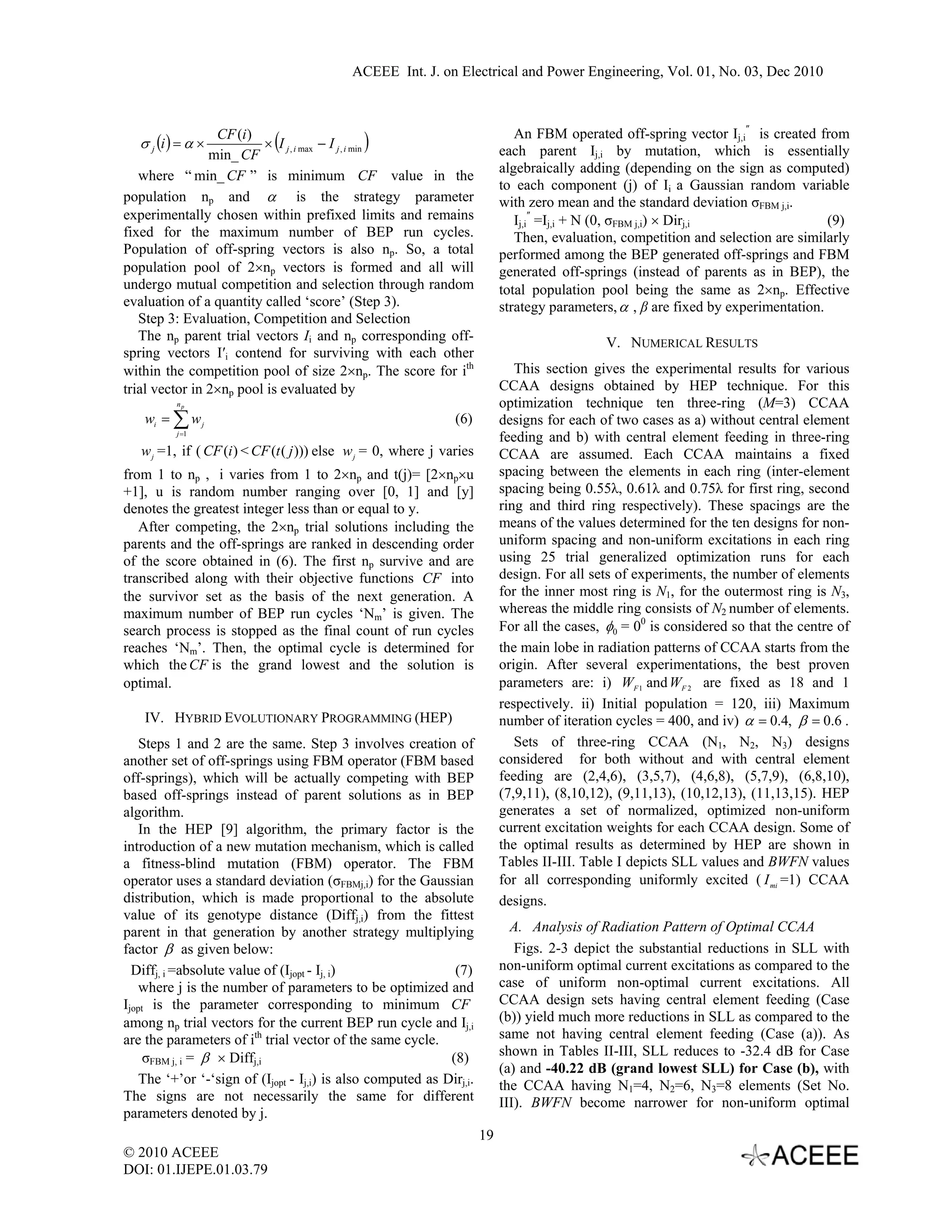 ACEEE Int. J. on Electrical and Power Engineering, Vol. 01, No. 03, Dec 2010



                                                                               An FBM operated off-spring vector Ij,i″ is created from
   σ j (i ) = α ×
                 CF (i )
                min_ CF
                             (                )
                         × I j , i max − I j , i min
                                                                            each parent Ij,i by mutation, which is essentially
                                                                            algebraically adding (depending on the sign as computed)
   where “ min_ CF ” is minimum CF value in the
                                                                            to each component (j) of Ii a Gaussian random variable
population np and α is the strategy parameter                               with zero mean and the standard deviation σFBM j,i.
experimentally chosen within prefixed limits and remains                       Ij,i″ =Ij,i + N (0, σFBM j,i) × Dirj,i                (9)
fixed for the maximum number of BEP run cycles.                                Then, evaluation, competition and selection are similarly
Population of off-spring vectors is also np. So, a total                    performed among the BEP generated off-springs and FBM
population pool of 2×np vectors is formed and all will                      generated off-springs (instead of parents as in BEP), the
undergo mutual competition and selection through random                     total population pool being the same as 2×np. Effective
evaluation of a quantity called ‘score’ (Step 3).                           strategy parameters, α , β are fixed by experimentation.
   Step 3: Evaluation, Competition and Selection
   The np parent trial vectors Ii and np corresponding off-                                   V. NUMERICAL RESULTS
spring vectors I′i contend for surviving with each other
within the competition pool of size 2×np. The score for ith                    This section gives the experimental results for various
trial vector in 2×np pool is evaluated by                                   CCAA designs obtained by HEP technique. For this
           np                                                               optimization technique ten three-ring (M=3) CCAA
    wi = ∑ w j                                                  (6)         designs for each of two cases as a) without central element
           j =1
                                                                            feeding and b) with central element feeding in three-ring
   w j =1, if ( CF (i ) < CF (t ( j ))) else w j = 0, where j varies        CCAA are assumed. Each CCAA maintains a fixed
from 1 to np , i varies from 1 to 2×np and t(j)= [2×np×u                    spacing between the elements in each ring (inter-element
+1], u is random number ranging over [0, 1] and [y]                         spacing being 0.55λ, 0.61λ and 0.75λ for first ring, second
denotes the greatest integer less than or equal to y.                       ring and third ring respectively). These spacings are the
   After competing, the 2×np trial solutions including the                  means of the values determined for the ten designs for non-
parents and the off-springs are ranked in descending order                  uniform spacing and non-uniform excitations in each ring
of the score obtained in (6). The first np survive and are                  using 25 trial generalized optimization runs for each
transcribed along with their objective functions CF into                    design. For all sets of experiments, the number of elements
the survivor set as the basis of the next generation. A                     for the inner most ring is N1, for the outermost ring is N3,
maximum number of BEP run cycles ‘Nm’ is given. The                         whereas the middle ring consists of N2 number of elements.
search process is stopped as the final count of run cycles                  For all the cases, φ0 = 00 is considered so that the centre of
reaches ‘Nm’. Then, the optimal cycle is determined for                     the main lobe in radiation patterns of CCAA starts from the
which the CF is the grand lowest and the solution is                        origin. After several experimentations, the best proven
optimal.                                                                    parameters are: i) WF 1 and WF 2 are fixed as 18 and 1
                                                                            respectively. ii) Initial population = 120, iii) Maximum
    IV. HYBRID EVOLUTIONARY PROGRAMMING (HEP)                               number of iteration cycles = 400, and iv) α = 0.4, β = 0.6 .
    Steps 1 and 2 are the same. Step 3 involves creation of                    Sets of three-ring CCAA (N1, N2, N3) designs
another set of off-springs using FBM operator (FBM based                    considered for both without and with central element
off-springs), which will be actually competing with BEP                     feeding are (2,4,6), (3,5,7), (4,6,8), (5,7,9), (6,8,10),
based off-springs instead of parent solutions as in BEP                     (7,9,11), (8,10,12), (9,11,13), (10,12,13), (11,13,15). HEP
algorithm.                                                                  generates a set of normalized, optimized non-uniform
    In the HEP [9] algorithm, the primary factor is the                     current excitation weights for each CCAA design. Some of
introduction of a new mutation mechanism, which is called                   the optimal results as determined by HEP are shown in
a fitness-blind mutation (FBM) operator. The FBM                            Tables II-III. Table I depicts SLL values and BWFN values
operator uses a standard deviation (σFBMj,i) for the Gaussian               for all corresponding uniformly excited ( I mi =1) CCAA
distribution, which is made proportional to the absolute                    designs.
value of its genotype distance (Diffj,i) from the fittest
parent in that generation by another strategy multiplying                     A. Analysis of Radiation Pattern of Optimal CCAA
factor β as given below:                                                       Figs. 2-3 depict the substantial reductions in SLL with
  Diffj, i =absolute value of (Ijopt - Ij, i)                 (7)           non-uniform optimal current excitations as compared to the
    where j is the number of parameters to be optimized and                 case of uniform non-optimal current excitations. All
Ijopt is the parameter corresponding to minimum CF                          CCAA design sets having central element feeding (Case
among np trial vectors for the current BEP run cycle and Ij,i               (b)) yield much more reductions in SLL as compared to the
are the parameters of ith trial vector of the same cycle.                   same not having central element feeding (Case (a)). As
     σFBM j, i = β × Diffj,i                                 (8)            shown in Tables II-III, SLL reduces to -32.4 dB for Case
                                                                            (a) and -40.22 dB (grand lowest SLL) for Case (b), with
    The ‘+’or ‘-‘sign of (Ijopt - Ij,i) is also computed as Dirj,i.         the CCAA having N1=4, N2=6, N3=8 elements (Set No.
The signs are not necessarily the same for different                        III). BWFN become narrower for non-uniform optimal
parameters denoted by j.
                                                                       19
© 2010 ACEEE
DOI: 01.IJEPE.01.03.79
 