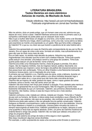 LITERATURA BRASILEIRA
                 Textos literários em meio eletrônico
               Astúcias de marido, de Machado de Assis
                     Edição referência: http://www2.uol.com.br/machadodeassis
                          Publicado originalmente em Jornal das Famílias 1886


                                            I
Não me admira, dizia um poeta antigo, que um homem case uma vez; admira-me que,
depois de viúvo, torne a casar. Valentim Barbosa achava-se ainda no primeiro caso e já
compartia a admiração do poeta pelos que se casavam duas vezes.
Não é que a mulher dele fosse um dragão ou uma fúria, uma mulher como a de Sócrates;
ao contrário, Clarinha era meiga, dócil e submissa, como uma rola; nunca abrira os lábios
para exprobrar ao marido uma expressão ou um gesto. Mas que faria então a desgraça
de Valentim? É o que eu vou dizer aos que tiverem a paciência de ler esta história até o
fim.
Valentim fora apresentado em casa de Clarinha pelo correspondente de seu pai no Rio de
Janeiro. Era um rapaz de vinte e oito anos, formado em direito, mas suficientemente rico
para não usar do título como meio de vida.
Era um belo rapaz, no sentido mais elevado da palavra. Adquirira nos campos
riograndenses uma robustez que lhe ia bem com a beleza máscula. Tinha tudo quanto
podia seduzir uma donzela: uma beleza varonil e uma graça de cavaleiro. Tinha tudo
quanto podia seduzir um pai de família: nome e fortuna.
Clarinha era então uma interessante menina, cheia de graças e prendas. Era alta e
magra, não da magreza mórbida, mas da magreza natural, poética, fascinante; era
dessas mulheres que inspiram o amor de longe e de joelhos tão impossível parece que se
lhes possa tocar sem profanação. Tinha um olhar límpido e uma fisionomia insinuante.
Cantava e tocava piano, com a inspiração de uma musa.
A primeira vez que Valentim a viu, Clarinha saía da cama, onde a detivera, durante um
mês, uma febre intermitente. Um rosto pálido e uns olhos mórbidos deixaram logo o
advogado sem saber de si, o que prova que não havia nele uma alma de lorpa.
Clarinha não se inspirou de nada; gostava do rapaz, como o rapaz gostara de outras
mulheres; achou-o bonito; mas não sentiu amor por ele.
Valentim não teve tempo nem força para analisar a situação. Ficou abalado pela menina e
decidiu-se a apresentar-lhe as suas homenagens. Não há ninguém que tome mais
facilmente intimidade do que um namorado. Valentim, aos primeiros oferecimentos do pai
de Clarinha, não hesitou; volveu à casa da moça e tornou-se o mais assíduo
freqüentador.
Valentim conhecia a vida; metade por ciência, metade por intuição. Tinha lido o Tratado
de paz com os homens, de Nicole, e reteve estas duas condições a que o filósofo de Port
Royal reduz o seu sistema: não opor-se às paixões, não contrariar as opiniões. O pai de
Clarinha era doido pelo xadrez e não via salvação fora do partido conservador; Valentim
fustigava os liberais e acompanhava o velho na estratégia do rei e dos elefantes. Uma tia
da moça detestava o império e a constituição, chorava pelos minuetos da corte e ia
sempre resmungando ao teatro lírico; Valentim contrafazia-se no teatro, dançava a custo
uma quadrilha e tecia loas ao regime absoluto. Enfim, um primo de Clarinha mostrava-se
ardente liberal e amigo das polcas; Valentim não via nada que valesse uma polca e um
artigo do programa liberal.
Graças a este sistema era amigo de todos e tinha seguro o bom agasalho.
Mas daqui resultavam algumas cenas divertidas.
Por exemplo, o velho surpreendia às vezes uma conversa entre Ernesto (o sobrinho) e
 