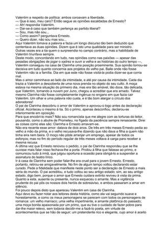 Valentim a respeito de política: ambos coroavam a liberdade.
— Que é isso, meu caro? Então segue as opiniões escaldadas de Ernesto?
— Ah! respondia Valentim.
— Dar-se-á caso que também pertença ao partido liberal?
— Sou, mas não sou...
— Como assim? perguntava Ernesto.
— Quero dizer, não sou mas sou...
Aqui Valentim tomava a palavra e fazia um longo discurso tão bem deduzido que
contentava as duas opiniões. Dizem que é isto uma qualidade para ser ministro.
Outras vezes era a tia quem o surpreendia no campo contrário, mas a habilidade de
Valentim triunfava sempre.
Deste modo, concordando em tudo, nas opiniões como nas paixões — apesar das
pesadas obrigações de jogar o xadrez e ouvir a velha e as histórias do outro tempo —,
Valentim conseguiu na casa de Clarinha uma posição proeminente. Sua opinião tornou-se
decisiva em tudo quanto concernia aos projetos do velho pai. Baile onde não fosse
Valentim não ia a família. Dia em que este não fosse visitá-la podia dizer-se que corria
mal.
Mas o amor caminhava ao lado da intimidade, e até por causa da intimidade. Cada dia
trazia a Valentim a descoberta de uma nova prenda no objeto do seu culto. A moça
estava na mesma situação do primeiro dia, mas era tão amável, tão doce, tão delicada,
que Valentim, tomando a nuvem por Juno, chegou a acreditar que era amado. Talvez
mesmo Clarinha não fosse completamente ingênua no engano em que fazia cair
Valentim. Um olhar e uma palavra não custa, e é tão bom alargar o círculo dos
adoradores!
O pai de Clarinha descobriu o amor de Valentim e aprovou-o logo antes da declaração
oficial. Aconteceu o mesmo à tia. Só o primo, apenas desconfiou, declarou-se
interiormente em oposição.
Para que encobri-lo mais? Não sou romancista que me alegre com as torturas do leitor,
pousando, como o abutre de Prometeu, no fígado da paciência sempre renascente. Direi
as coisas como elas são: Clarinha e Ernesto amavam-se.
Não era recente esse amor: datava de dois anos. De três em três meses Ernesto pedia ao
velho a mão da prima, e o velho recusava-lhe dizendo que não dava a filha a quem não
tinha eira nem beira. O moço não pôde arranjar um emprego, apesar de todos os
esforços; mas no fim do período regular de três meses voltava à carga para receber a
mesma recusa.
A última vez que Ernesto renovou o pedido, o pai de Clarinha respondeu que se lhe
ouvisse mais falar nisso fechava-lhe a porta. Proibiu à filha que falasse ao primo, e
comunicou tudo à irmã, que julgou oportuna a ocasião para obrigá-lo a suspender a
assinatura do teatro lírico.
Ir à casa de Clarinha sem poder falar-lhe era cruel para o jovem Ernesto. Ernesto,
portanto, retirou-se amigavelmente. No fim de algum tempo voltou declarando estar
curado. Pede a fidelidade que manifeste neste ponto ser a declaração de Ernesto a mais
séria do mundo. O pai acreditou, e tudo voltou ao seu antigo estado; sim, ao seu antigo
estado, digo bem, porque o amor que Ernesto cuidara extinto reviveu à vista da prima.
Quanto a esta, ausente ou presente, nunca esqueceu o amante. Mas a vigilância
prudente do pai pôs os nossos dois heróis de sobreaviso, e ambos passaram a amar em
silêncio.
Foi pouco depois disto que apareceu Valentim em casa de Clarinha.
Aqui devo eu fazer notar aos leitores desta história, como ela vai seguindo suave e
honestamente, e como os meus personagens se parecem com todos os personagens de
romance: um velho maníaco; uma velha impertinente, e amante platônica do passado;
uma moça bonita apaixonada por um primo, que eu tive o cuidado de fazer pobre para
dar-lhe maior relevo, sem todavia decidir-me a fazê-lo poeta, em virtude de
acontecimentos que se hão de seguir; um pretendente rico e elegante, cujo amor é aceito
 