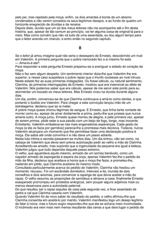 pelo pai, mas rejeitado pela moça; enfim, os dois amantes à borda de um abismo
condenados a não verem coroados os seus legítimos desejos, e ao fundo do quadro um
horizonte enegrecido de dúvidas e de receios.
Depois disto, duvido que um só dos meus leitores não me acompanhe até o fim desta
história, que, apesar de tão comum ao princípio, vai ter alguma coisa de original lá para o
meio. Mas como convém que não vá tudo de uma assentada, eu dou algum tempo para
que o leitor acenda um charuto, e entro então no segundo capítulo.

                                             II
Se o leitor já amou imagine qual não seria o desespero de Ernesto, descobrindo um rival
em Valentim. A primeira pergunta que o pobre namorado fez a si mesmo foi esta:
— Ama-lo-á ela?
Para responder a esta pergunta Ernesto preparou-se a averiguar o estado do coração da
moça.
Não o fez sem algum despeito. Um sentimento interior dizia-lhe que Valentim lhe era
superior, e nesse caso suspeitava o pobre rapaz que o triunfo coubesse ao rival intruso.
Neste estado fez as suas primeiras indagações. Ou fosse cálculo, ou natural sentimento,
Clarinha, às primeiras interrogações de Ernesto, mostrou que era insensível ao afeto de
Valentim. Nós podemos saber que era cálculo, apesar de me servir este ponto para eu
atormentar um bocado os meus leitores. Mas Ernesto viveu na dúvida durante alguns
dias.
Um dia, porém, convenceu-se de que Clarinha continuava a amá-lo como dantes, e que
portanto o iludido era Valentim. Para chegar a esta convicção lançou mão de um
estratagema: declarou que se ia matar.
A pobre moça quase chorou lágrimas de sangue. E Ernesto, que tinha tanta vontade de
morrer como eu, apesar de amar doidamente a prima, pediu-lhe que jurasse que nunca
amaria outro. A moça jurou. Ernesto quase morreu de alegria, e pela primeira vez, apesar
de serem primos, pôde selar a sua paixão com um beijo de fogo, longo, mas inocente.
Entretanto, Valentim embalava-se nas mais enganadoras esperanças. Cada gesto da
moça (e ela os fazia por garridice) parecia-lhe a promessa mais decisiva. Todavia, nunca
Valentim alcançara um momento que lhe permitisse fazer uma declaração positiva à
moça. Ela sabia até onde convinha ir e não dava um passo adiante.
Nesta luta íntima e secreta passaram-se muitos dias. Um dia entrou, não sei como, na
cabeça de Valentim que devia sem prévia autorização pedir ao velho a mão de Clarinha.
Acreditando-se amado, mas supondo que a ingenuidade da pequena era igual à beleza,
Valentim julgou que tudo dependia daquele passo extremo.
O velho, que aguardava aquilo mesmo, armado de um sorriso benévolo, como um
caçador armado da espingarda à espera da onça, apenas Valentim fez-lhe o pedido da
mão da filha, declarou que aceitava a honra que o moço lhe fazia, e prometeu-lhe,
nadando em júbilo, que Clarinha aceitaria do mesmo modo.
Consultada particularmente acerca do pedido de Valentim, Clarinha não hesitou um
momento: recusou. Foi um escândalo doméstico. Interveio a tia, munida de dois
conselhos e dois axiomas, para convencer a rapariga de que devia aceitar a mão do
rapaz. O velho assumiu as proporções de semideus e atroava a casa; finalmente Ernesto
exasperado prorrompeu em protestos enérgicos, sem poupar alguns adjetivos mais ou
menos desairosos para a autoridade paternal.
Do que resultou ser o rapaz expulso de casa pela segunda vez, e ficar assentado de
pedra e cal que Clarinha casaria com Valentim.
Quando Valentim foi de novo saber do resultado do pedido, o velho afirmou-lhe que
Clarinha consentia em aceitá-lo por marido. Valentim manifestou logo um desejo legítimo
de falar à noiva, mas o futuro sogro respondeu-lhe que ela se achava meio incomodada.
O incômodo era nem mais nem menos resultante das cenas a que dera lugar o pedido de
 