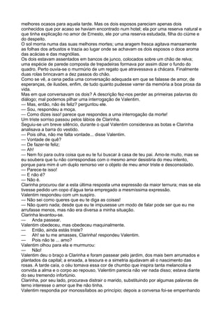 melhores ocasos para aquela tarde. Mas os dois esposos pareciam apenas dois
conhecidos que por acaso se haviam encontrado num hotel; ela por uma reserva natural e
que tinha explicação no amor de Ernesto, ele por uma reserva estudada, filha do ciúme e
do despeito.
O sol morria numa das suas melhores mortes; uma aragem fresca agitava mansamente
as folhas dos arbustos e trazia ao lugar onde se achavam os dois esposos o doce aroma
das acácias e das magnólias.
Os dois estavam assentados em bancos de junco, colocados sobre um chão de relva;
uma espécie de parede composta de trepadeiras formava por assim dizer o fundo do
quadro. Perto ouvia-se o murmúrio de um regato que atravessava a chácara. Finalmente
duas rolas brincavam a dez passos do chão.
Como se vê, a cena pedia uma conversação adequada em que se falasse de amor, de
esperanças, de ilusões, enfim, de tudo quanto pudesse varrer da memória a boa prosa da
vida.
Mas em que conversavam os dois? A descrição fez-nos perder as primeiras palavras do
diálogo; mal podemos pilhar uma interrogação de Valentim.
— Mas, então, não és feliz? perguntou ele.
— Sou, respondeu a moça.
— Como dizes isso! parece que respondes a uma interrogação da morte!
Um triste sorriso passou pelos lábios de Clarinha.
Seguiu-se um breve silêncio, durante o qual Valentim considerava as botas e Clarinha
analisava a barra do vestido.
— Pois olha, não me falta vontade... disse Valentim.
— Vontade de quê?
— De fazer-te feliz;
— Ah!
— Nem foi para outra coisa que eu te fui buscar à casa de teu pai. Amo-te muito, mas se
eu soubera que tu não correspondias com o mesmo amor desistiria do meu intento,
porque para mim é um duplo remorso ver o objeto de meu amor triste e desconsolado.
— Parece-te isso!
— E não é?
— Não é.
Clarinha procurou dar a esta última resposta uma expressão da maior ternura; mas se ela
tivesse pedido um copo d’água teria empregado a mesmíssima expressão.
Valentim respondeu com um suspiro.
— Não sei como queres que eu te diga as coisas!
— Não quero nada; desde que eu te impusesse um modo de falar pode ser que eu me
arrufasse menos, mas não era diversa a minha situação.
Clarinha levantou-se.
— Anda passear.
Valentim obedeceu, mas obedeceu maquinalmente.
— Então, ainda estás triste?
— Ah! se tu me amasses, Clarinha! respondeu Valentim.
— Pois não te ... amo?
Valentim olhou para ela e murmurou:
— Não!
Valentim deu o braço a Clarinha e foram passear pelo jardim, dos mais bem arrumados e
plantados da capital; a enxada, a tesoura e a simetria ajudavam ali o nascimento das
rosas. A tarde caía, o céu tomava essa cor de chumbo que inspira tanta melancolia e
convida a alma e o corpo ao repouso. Valentim parecia não ver nada disso; estava diante
do seu tremendo infortúnio.
Clarinha, por seu lado, procurava distrair o marido, substituindo por algumas palavras de
terno interesse o amor que lhe não tinha.
Valentim respondia por monossílabos ao princípio; depois a conversa foi-se empenhando
 