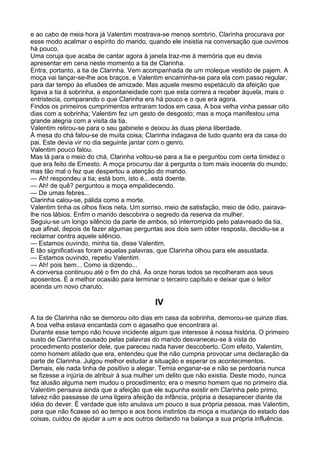 e ao cabo de meia hora já Valentim mostrava-se menos sombrio, Clarinha procurava por
esse modo acalmar o espírito do marido, quando ele insistia na conversação que ouvimos
há pouco.
Uma coruja que acaba de cantar agora à janela traz-me à memória que eu devia
apresentar em cena neste momento a tia de Clarinha.
Entra, portanto, a tia de Clarinha. Vem acompanhada de um moleque vestido de pajem. A
moça vai lançar-se-lhe aos braços, e Valentim encaminha-se para ela com passo regular,
para dar tempo às efusões de amizade. Mas aquele mesmo espetáculo da afeição que
ligava a tia à sobrinha, a espontaneidade com que esta correra a receber àquela, mais o
entristecia, comparando o que Clarinha era há pouco e o que era agora.
Findos os primeiros cumprimentos entraram todos em casa. A boa velha vinha passar oito
dias com a sobrinha; Valentim fez um gesto de desgosto; mas a moça manifestou uma
grande alegria com a visita da tia.
Valentim retirou-se para o seu gabinete e deixou às duas plena liberdade.
À mesa do chá falou-se de muita coisa; Clarinha indagava de tudo quanto era da casa do
pai. Este devia vir no dia seguinte jantar com o genro.
Valentim pouco falou.
Mas lá para o meio do chá, Clarinha voltou-se para a tia e perguntou com certa timidez o
que era feito de Ernesto. A moça procurou dar à pergunta o tom mais inocente do mundo;
mas tão mal o fez que despertou a atenção do marido.
— Ah! respondeu a tia; está bom, isto é... está doente.
— Ah! de quê? perguntou a moça empalidecendo.
— De umas febres...
Clarinha calou-se, pálida como a morte.
Valentim tinha os olhos fixos nela. Um sorriso, meio de satisfação, meio de ódio, pairava-
lhe nos lábios. Enfim o marido descobrira o segredo da reserva da mulher.
Seguiu-se um longo silêncio da parte de ambos, só interrompido pelo palavreado da tia,
que afinal, depois de fazer algumas perguntas aos dois sem obter resposta, decidiu-se a
reclamar contra aquele silêncio.
— Estamos ouvindo, minha tia, disse Valentim.
E tão significativas foram aquelas palavras, que Clarinha olhou para ele assustada.
— Estamos ouvindo, repetiu Valentim.
— Ah! pois bem... Como ia dizendo...
A conversa continuou até o fim do chá. Às onze horas todos se recolheram aos seus
aposentos. É a melhor ocasião para terminar o terceiro capítulo e deixar que o leitor
acenda um novo charuto.

                                           IV
A tia de Clarinha não se demorou oito dias em casa da sobrinha, demorou-se quinze dias.
A boa velha estava encantada com o agasalho que encontrara aí.
Durante esse tempo não houve incidente algum que interesse à nossa história. O primeiro
susto de Clarinha causado pelas palavras do marido desvaneceu-se à vista do
procedimento posterior dele, que pareceu nada haver descoberto. Com efeito, Valentim,
como homem atilado que era, entendeu que lhe não cumpria provocar uma declaração da
parte de Clarinha. Julgou melhor estudar a situação e esperar os acontecimentos.
Demais, ele nada tinha de positivo a alegar. Temia enganar-se e não se perdoaria nunca
se fizesse a injúria de atribuir à sua mulher um delito que não existia. Deste modo, nunca
fez alusão alguma nem mudou o procedimento; era o mesmo homem que no primeiro dia.
Valentim pensava ainda que a afeição que ele supunha existir em Clarinha pelo primo,
talvez não passasse de uma ligeira afeição da infância, própria a desaparecer diante da
idéia do dever. É verdade que isto anulava um pouco a sua própria pessoa, mas Valentim,
para que não ficasse só ao tempo e aos bons instintos da moça a mudança do estado das
coisas, cuidou de ajudar a um e aos outros deitando na balança a sua própria influência.
 