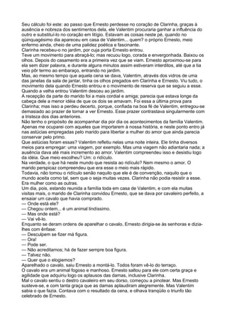 Seu cálculo foi este: ao passo que Ernesto perdesse no coração de Clarinha, graças à
ausência e nobreza dos sentimentos dela, ele Valentim procuraria ganhar a influência do
outro e substituí-lo no coração em litígio. Estavam as coisas neste pé, quando no
qüinquagésimo dia apareceu em casa de Valentim... quem? o próprio Ernesto, meio
enfermo ainda, cheio de uma palidez poética e fascinante.
Clarinha recebeu-o no jardim, por cuja porta Ernesto entrou.
Teve um movimento para abraçá-lo; mas recuou logo, corada e envergonhada. Baixou os
olhos. Depois do casamento era a primeira vez que se viam. Ernesto aproximou-se para
ela sem dizer palavra, e durante alguns minutos assim estiveram interditos, até que a tia
veio pôr termo ao embaraço, entrando no jardim.
Mas, ao mesmo tempo que aquela cena se dava, Valentim, através dos vidros de uma
das janelas da sala de jantar, tinha os olhos pregados em Clarinha e Ernesto. Viu tudo, o
movimento dela quando Ernesto entrou e o movimento de reserva que se seguiu a esse.
Quando a velha entrou Valentim desceu ao jardim.
A recepção da parte do marido foi a mais cordial e amiga; parecia que estava longe da
cabeça dele a menor idéia de que os dois se amavam. Foi essa a última prova para
Clarinha; mas isso a perdeu decerto, porque, confiada na boa fé de Valentim, entregou-se
demasiado ao prazer de tornar a ver Ernesto. Esse prazer contrastava singularmente com
a tristeza dos dias anteriores.
Não tenho o propósito de acompanhar dia por dia os acontecimentos da família Valentim.
Apenas me ocuparei com aqueles que importarem à nossa história, e neste ponto entro já
nas astúcias empregadas pelo marido para libertar a mulher do amor que ainda parecia
conservar pelo primo.
Que astúcias foram essas? Valentim refletiu nelas uma noite inteira. Ele tinha diversos
meios para empregar: uma viagem, por exemplo. Mas uma viagem não adiantaria nada; a
ausência dava até mais incremento ao amor. Valentim compreendeu isso e desistiu logo
da idéia. Que meio escolheu? Um: o ridículo.
Na verdade, o que há neste mundo que resista ao ridículo? Nem mesmo o amor. O
marido perspicaz compreendeu que era esse o meio mais rápido.
Todavia, não tomou o ridículo senão naquilo que ele é de convenção, naquilo que o
mundo aceita como tal, sem que o seja muitas vezes. Clarinha não podia resistir a esse.
Era mulher como as outras.
Um dia, pois, estando reunida a família toda em casa de Valentim, e com ela muitas
visitas mais, o marido de Clarinha convidou Ernesto, que se dava por cavaleiro perfeito, a
ensaiar um cavalo que havia comprado.
— Onde está ele?
— Chegou ontem... é um animal lindíssimo.
— Mas onde está?
— Vai vê-lo.
Enquanto se deram ordens de aparelhar o cavalo, Ernesto dirigia-se às senhoras e dizia-
lhes com ênfase:
— Desculpem se fizer má figura.
— Ora!
— Pode ser.
— Não acreditamos; há de fazer sempre boa figura.
— Talvez não.
— Quer que o elogiemos?
Aparelhado o cavalo, saiu Ernesto a montá-lo. Todos foram vê-lo do terraço.
O cavalo era um animal fogoso e manhoso. Ernesto saltou para ele com certa graça e
agilidade que adquiriu logo os aplausos das damas, inclusive Clarinha.
Mal o cavalo sentiu o destro cavaleiro em seu dorso, começou a pinotear. Mas Ernesto
susteve-se, e com tanta graça que as damas aplaudiram alegremente. Mas Valentim
sabia o que fazia. Contava com o resultado da cena, e olhava tranqüilo o triunfo tão
celebrado de Ernesto.
 
