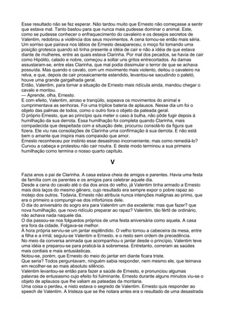 Esse resultado não se fez esperar. Não tardou muito que Ernesto não começasse a sentir
que estava mal. Tanto bastou para que nunca mais pudesse dominar o animal. Este,
como se pudesse conhecer o enfraquecimento do cavaleiro e os desejos secretos de
Valentim, redobrou a violência dos seus movimentos. A cena tornou-se então mais séria.
Um sorriso que pairava nos lábios de Ernesto desapareceu; o moço foi tomando uma
posição grotesca quando só tinha presente a idéia de cair e não a idéia de que estava
diante de mulheres, entre as quais estava Clarinha. Por mal dos pecados, se havia de cair
como Hipólito, calado e nobre, começou a soltar uns gritos entrecortados. As damas
assustaram-se, entre elas Clarinha, que mal podia dissimular o terror de que se achava
possuída. Mas quando o cavalo, com um movimento mais violento, deitou o cavaleiro na
relva, e que, depois de cair prosaicamente estendido, levantou-se sacudindo o paletó,
houve uma grande gargalhada geral.
Então, Valentim, para tornar a situação de Ernesto mais ridícula ainda, mandou chegar o
cavalo e montou.
— Aprende, olha, Ernesto.
E com efeito, Valentim, airoso e tranqüilo, sopeava os movimentos do animal e
cumprimentava as senhoras. Foi uma tríplice bateria de aplausos. Nesse dia um foi o
objeto das palmas de todos, como o outro fora o objeto da pateada geral.
O próprio Ernesto, que ao princípio quis meter o caso à bulha, não pôde fugir depois à
humilhação da sua derrota. Essa humilhação foi completa quando Clarinha, mais
compadecida que despeitada com a situação dele, procurou consolá-lo da figura que
fizera. Ele viu nas consolações de Clarinha uma confirmação à sua derrota. E não está
bem o amante que inspira mais compaixão que amor.
Ernesto reconheceu por instinto esse desastroso inconveniente; mas como remediá-lo?
Curvou a cabeça e protestou não cair noutra. E deste modo terminou a sua primeira
humilhação como termina o nosso quarto capítulo.

                                            V

Fazia anos o pai de Clarinha. A casa estava cheia de amigos e parentes. Havia uma festa
de família com os parentes e os amigos para celebrar aquele dia.
Desde a cena do cavalo até o dia dos anos do velho, já Valentim tinha armado a Ernesto
mais dois laços do mesmo gênero, cujo resultado era sempre expor o pobre rapaz ao
motejo dos outros. Todavia, Ernesto não atribuía nunca intenções malignas ao primo, que
era o primeiro a compungir-se dos infortúnios dele.
O dia do aniversário do sogro era para Valentim um dia excelente: mas que fazer? que
nova humilhação, que novo ridículo preparar ao rapaz? Valentim, tão fértil de ordinário,
não achava nada naquele dia.
O dia passou-se nos folguedos próprios de uma festa aniversária como aquela. A casa
era fora da cidade. Folgava-se melhor.
À hora própria serviu-se um jantar esplêndido. O velho tomou a cabeceira da mesa, entre
a filha e a irmã; seguiu-se Valentim e Ernesto, e o resto sem ordem de precedência.
No meio da conversa animada que acompanhou o jantar desde o princípio, Valentim teve
uma idéia e preparou-se para praticá-la à sobremesa. Entretanto, correram as saúdes
mais cordiais e mais entusiásticas.
Notou-se, porém, que Ernesto do meio do jantar em diante ficara triste.
Que seria? Todos perguntavam, ninguém sabia responder, nem mesmo ele, que teimava
em recolher-se ao mais absoluto silêncio.
Valentim levantou-se então para fazer a saúde de Ernesto, e pronunciou algumas
palavras de entusiasmo cujo efeito foi fulminante. Ernesto durante alguns minutos viu-se o
objeto de aplausos que lhe valiam as pateadas da montaria.
Uma coisa o perdeu, e nisto estava o segredo de Valentim. Ernesto quis responder ao
speech de Valentim. A tristeza que se lhe notara antes era o resultado de uma desastrada
 
