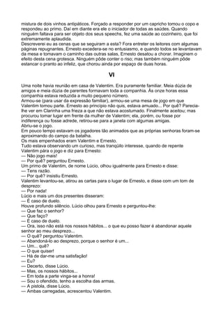 mistura de dois vinhos antipáticos. Forçado a responder por um capricho tomou o copo e
respondeu ao primo. Daí em diante era ele o iniciador de todas as saúdes. Quando
ninguém faltava para ser objeto dos seus speechs, fez uma saúde ao cozinheiro, que foi
extremamente aplaudida.
Descreverei eu as cenas que se seguiram a esta? Fora entreter os leitores com algumas
páginas repugnantes. Ernesto excedera-se no entusiasmo, e quando todos se levantavam
da mesa e tomavam o caminho das outras salas, Ernesto desatou a chorar. Imaginem o
efeito desta cena grotesca. Ninguém pôde conter o riso; mas também ninguém pôde
estancar o pranto ao infeliz, que chorou ainda por espaço de duas horas.

                                          VI
Uma noite havia reunião em casa de Valentim. Era puramente familiar. Meia dúzia de
amigos e meia dúzia de parentes formavam toda a companhia. Às onze horas essa
companhia estava reduzida a muito pequeno número.
Armou-se (para usar da expressão familiar), armou-se uma mesa de jogo em que
Valentim tomou parte. Ernesto ao princípio não quis, estava amuado... Por quê? Parecia-
lhe ver em Clarinha uma frieza a que não estava acostumado. Finalmente aceitou; mas
procurou tomar lugar em frente da mulher de Valentim; ela, porém, ou fosse por
indiferença ou fosse adrede, retirou-se para a janela com algumas amigas.
Abriu-se o jogo.
Em pouco tempo estavam os jogadores tão animados que as próprias senhoras foram-se
aproximando do campo da batalha.
Os mais empenhados eram Valentim e Ernesto.
Tudo estava observando um curioso, mas tranqüilo interesse, quando de repente
Valentim pára o jogo e diz para Ernesto:
— Não jogo mais!
— Por quê? perguntou Ernesto.
Um primo de Valentim, de nome Lúcio, olhou igualmente para Ernesto e disse:
— Tens razão.
— Por quê? insistiu Ernesto.
Valentim levantou-se, atirou as cartas para o lugar de Ernesto, e disse com um tom de
desprezo:
— Por nada!
Lúcio e mais um dos presentes disseram:
— É caso de duelo.
Houve profundo silêncio. Lúcio olhou para Ernesto e perguntou-lhe:
— Que faz o senhor?
— Que faço?
— É caso de duelo.
— Ora, isso não está nos nossos hábitos... o que eu posso fazer é abandonar aquele
senhor ao meu desprezo...
— O quê? perguntou Valentim.
— Abandoná-lo ao desprezo, porque o senhor é um...
— Um... quê?
— O que quiser!
— Há de dar-me uma satisfação!
— Eu?
— Decerto, disse Lúcio.
— Mas, os nossos hábitos...
— Em toda a parte vinga-se a honra!
— Sou o ofendido, tenho a escolha das armas.
— A pistola, disse Lúcio.
— Ambas carregadas, acrescentou Valentim.
 
