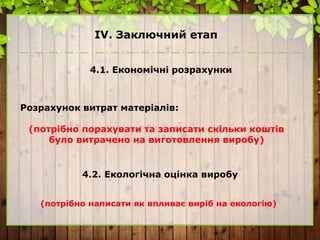 ІV. Заключний етап
4.1. Економічні розрахунки
Розрахунок витрат матеріалів:
(потрібно порахувати та записати скільки коштів
було витрачено на виготовлення виробу)
4.2. Екологічна оцінка виробу
(потрібно написати як впливає виріб на екологію)
 