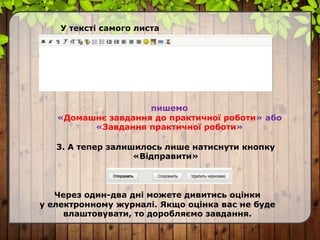 У тексті самого листа
пишемо
«Домашнє завдання до практичної роботи» або
«Завдання практичної роботи»
3. А тепер залишилось лише натиснути кнопку
«Відправити»
Через один-два дні можете дивитись оцінки
у електронному журналі. Якщо оцінка вас не буде
влаштовувати, то доробляємо завдання.
 