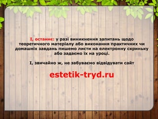 І, останнє: у разі виникнення запитань щодо
теоретичного матеріалу або виконання практичних чи
домашніх завдань пишемо листи на електронну скриньку
або задаємо їх на уроці.
І, звичайно ж, не забуваємо відвідувати сайт
estetik-tryd.ru
 