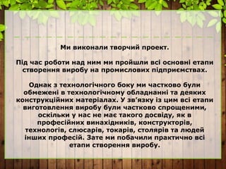 Ми виконали творчий проект.
Під час роботи над ним ми пройшли всі основні етапи
створення виробу на промислових підприємствах.
Однак з технологічного боку ми частково були
обмежені в технологічному обладнанні та деяких
конструкційних матеріалах. У зв’язку із цим всі етапи
виготовлення виробу були частково спрощеними,
оскільки у нас не має такого досвіду, як в
професійних винахідників, конструкторів,
технологів, слюсарів, токарів, столярів та людей
інших професій. Зате ми побачили практично всі
етапи створення виробу.
 