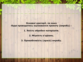 Основні критерії, по яких
буде проводитись оцінювання проекту (виробу) :
1. Якість обробки матеріалів.
2. Міцність з'єднань.
3. Привабливість (краса) виробу.
 