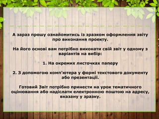 А зараз прошу ознайомитись із зразком оформлення звіту
про виконання проекту.
На його основі вам потрібно виконати свій звіт у одному з
варіантів на вибір:
1. На окремих листочках паперу
2. З допомогою комп’ютера у формі текстового документу
або презентації.
Готовий Звіт потрібно принести на урок тематичного
оцінювання або надіслати електронною поштою на адресу,
вказану у зразку.
 