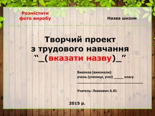 Назва школи
Творчий проект
з трудового навчання
“_(вказати назву)_”
Виконав (виконали):
учень (учениця, учні) _____ класу
__________________________________
Учитель: Левкович А.Ю.
2015 р.
Розмістити
фото виробу
 