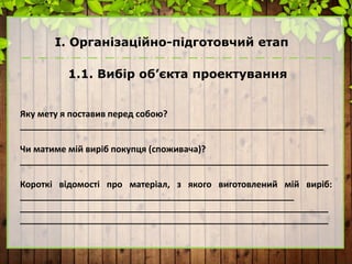 І. Організаційно-підготовчий етап
1.1. Вибір об’єкта проектування
Яку мету я поставив перед собою?
______________________________________________________________
Чи матиме мій виріб покупця (споживача)?
_______________________________________________________________
Короткі відомості про матеріал, з якого виготовлений мій виріб:
________________________________________________________
_______________________________________________________________
_______________________________________________________________
 