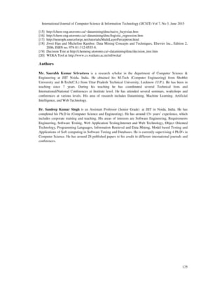 International Journal of Computer Science & Information Technology (IJCSIT) Vol 7, No 3, June 2015
125
[15] http://chem-eng.utoronto.ca/~datamining/dmc/naive_bayesian.htm
[16] http://chem-eng.utoronto.ca/~datamining/dmc/logistic_regression.htm
[17] http://neuroph.sourceforge.net/tutorials/MultiLayerPerceptron.html
[18] Jiwei Han and Micheline Kamber: Data Mining Concepts and Techniques, Elsevier Inc., Edition 2,
2006, ISBN no. 978-81-312-0535-8.
[19] Decision Tree at http://chemeng.utoronto.ca/~datamining/dmc/decision_tree.htm
[20] WEKA Tool at http://www.cs.waikato.ac.nz/ml/weka/
Authors
Mr. Saurabh Kumar Srivastava is a research scholar in the department of Computer Science &
Engineering at JIIT Noida, India. He obtained his M-Tech (Computer Engineering) from Shobhit
University and B-Tech(C.S.) from Uttar Pradesh Technical University, Lucknow (U.P.). He has been in
teaching since 7 years. During his teaching he has coordinated several Technical fests and
International/National Conferences at Institute level. He has attended several seminars, workshops and
conferences at various levels. His area of research includes Datamining, Machine Learning, Artificial
Intelligence, and Web Technology.
Dr. Sandeep Kumar Singh is an Assistant Professor (Senior Grade) at JIIT in Noida, India. He has
completed his Ph.D in (Computer Science and Engineering). He has around 13+ years’ experience, which
includes corporate training and teaching. His areas of interests are Software Engineering, Requirements
Engineering, Software Testing, Web Application Testing,Internet and Web Technology, Object Oriented
Technology, Programming Languages, Information Retrieval and Data Mining, Model based Testing and
Applications of Soft computing in Software Testing and Databases. He is currently supervising 4 Ph.D's in
Computer Science. He has around 28 published papers to his credit in different international journals and
conferences.
 