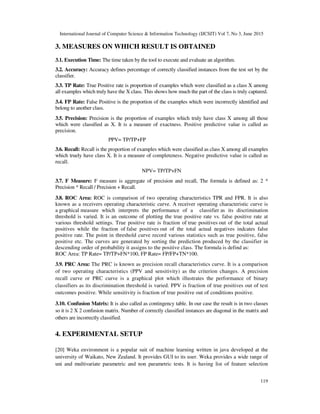 International Journal of Computer Science & Information Technology (IJCSIT) Vol 7, No 3, June 2015
119
3. MEASURES ON WHICH RESULT IS OBTAINED
3.1. Execution Time: The time taken by the tool to execute and evaluate an algorithm.
3.2. Accuracy: Accuracy defines percentage of correctly classified instances from the test set by the
classifier.
3.3. TP Rate: True Positive rate is proportion of examples which were classified as a class X among
all examples which truly have the X class. This shows how much the part of the class is truly captured.
3.4. FP Rate: False Positive is the proportion of the examples which were incorrectly identified and
belong to another class.
3.5. Precision: Precision is the proportion of examples which truly have class X among all those
which were classified as X. It is a measure of exactness. Positive predictive value is called as
precision.
PPV= TP/TP+FP
3.6. Recall: Recall is the proportion of examples which were classified as class X among all examples
which truely have class X. It is a measure of completeness. Negative predictive value is called as
recall.
NPV= TP/TP+FN
3.7. F Measure: F measure is aggregate of precision and recall, The formula is defined as: 2 *
Precision * Recall / Precision + Recall.
3.8. ROC Area: ROC is comparison of two operating characteristics TPR and FPR. It is also
known as a receivers operating characteristic curve. A receiver operating characteristic curve is
a graphical measure which interprets the performance of a classifier as its discrimination
threshold is varied. It is an outcome of plotting the true positive rate vs. false positive rate at
various threshold settings. True positive rate is fraction of true positives out of the total actual
positives while the fraction of false positives out of the total actual negatives indcates false
positive rate. The point in threshold curve record various statistics such as true positive, false
positive etc. The curves are generated by sorting the prediction produced by the classifier in
descending order of probability it assigns to the positive class. The formula is defind as:
ROC Area: TP Rate= TP/TP+FN*100, FP Rate= FP/FP+TN*100.
3.9. PRC Area: The PRC is known as precision recall characteristics curve. It is a comparison
of two operating characteristics (PPV and sensitivity) as the criterion changes. A precision
recall curve or PRC curve is a graphical plot which illustrates the performance of binary
classifiers as its discrimination threshold is varied. PPV is fraction of true positives out of test
outcomes positive. While sensitivity is fraction of true positive out of conditions positive.
3.10. Confusion Matrix: It is also called as contingency table. In our case the result is in two classes
so it is 2 X 2 confusion matrix. Number of correctly classified instances are diagonal in the matrix and
others are incorrectly classified.
4. EXPERIMENTAL SETUP
[20] Weka environment is a popular suit of machine learning written in java developed at the
university of Waikato, New Zealand. It provides GUI to its user. Weka provides a wide range of
uni and multivariate parametric and non parametric tests. It is having list of feature selection
 