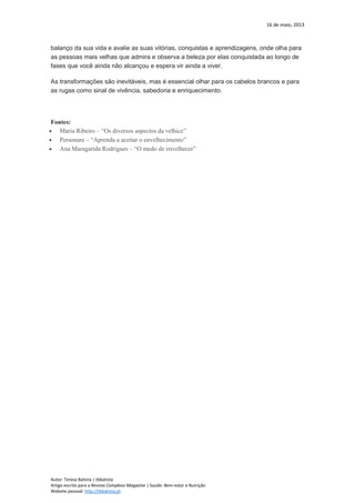 16 de maio, 2013
Autor: Teresa Batista | tbbatista
Artigo escrito para a Revista Complexo Magazine | Saúde: Bem-estar e Nutrição
Website pessoal: http://tbbatista.pt
balanço da sua vida e avalie as suas vitórias, conquistas e aprendizagens, onde olha para
as pessoas mais velhas que admira e observa a beleza por elas conquistada ao longo de
fases que você ainda não alcançou e espera vir ainda a viver.
As transformações são inevitáveis, mas é essencial olhar para os cabelos brancos e para
as rugas como sinal de vivência, sabedoria e enriquecimento.
Fontes:
 Maria Ribeiro – “Os diversos aspectos da velhice”
 Personare – “Aprenda a aceitar o envelhecimento”
 Ana Maragarida Rodrigues – “O medo de envelhecer”
 