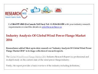 Call 866-997-4948 (Us-Canada Toll Free) Tel: +1-518-618-1030 with your industry research
requirements or email the details on sales@researchmoz.us
Industry Analysis Of Global Wind Power Flange Market
2016
Researchmoz added Most up-to-date research on "Industry Analysis Of Global Wind Power
Flange Market 2016" to its huge collection of research reports.
The Global Wind Power Flange Market 2016 Industry Research Report is a professional and
in-depth study on the current state of the wind power flange industry.
Firstly, the report provides a basic overview of the industry including definitions,
 