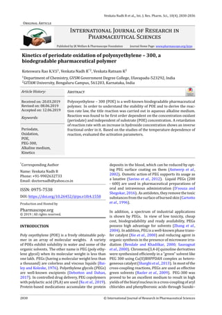 Venkata Nadh R et al.„ Int. J. Res. Pharm. Sci., 10(4), 2830-2836
ORIGINAL ARTICLE
INTERNATIONAL JOURNAL OF RESEARCH IN
PHARMACEUTICAL SCIENCES
Published by JK Welfare & Pharmascope Foundation Journal Home Page: www.pharmascope.org/ijrps
Kinetics of periodate oxidation of polyoxyethylene – 300, a
biodegradable pharmaceutical polymer
Koteswara Rao K.V.S1
, Venkata Nadh R*2
, Venkata Ratnam K2
1
Department of Chemistry, GVSM Government Degree College, Ulavapadu-523292, India
2
GITAM University, Bengaluru Campus, 561203, Karnataka, India
Article History:
Received on: 20.03.2019
Revised on: 08.06.2019
Accepted on: 12.06.2019
Keywords:
Periodate,
Oxidation,
POE,
PEG-300,
Alkaline medium,
Kinetics
ABSTRACT
Polyoxyethylene – 300 (POE) is a well-known biodegradable pharmaceutical
polymer. In order to understand the stability of POE and to derive the reac-
tion rate law, the title reaction was carried out in aqueous alkaline medium.
Reaction was found to be irst order dependent on the concentration oxidant
(periodate) and independent of substrate (POE) concentration. A retardation
of reaction rate with an increase in hydroxide concentration shows an inverse
fractional order in it. Based on the studies of the temperature dependence of
reaction, evaluated the activation parameters.
*
Corresponding Author
Name: Venkata Nadh R
Phone: +91-9902632733
Email: doctornadh@yahoo.co.in
ISSN: 0975-7538
DOI: https://doi.org/10.26452/ijrps.v10i4.1558
Production and Hosted by
Pharmascope.org
© 2019 | All rights reserved.
INTRODUCTION
Poly oxyethylene (POE) is a freely obtainable poly-
mer in an array of molecular weights. A variety
of POEs exhibit solubility in water and some of the
organic solvents. The other name is PEG (poly ethy-
lene glycol) when its molecular weight is less than
one lakh. PEGs (having a molecular weight less than
a thousand) are colorless and viscous liquids (Bai-
ley and Koleske, 1976). Polyethylene glycols (PEGs)
are well-known excipients (Debotton and Dahan,
2017). In controlled drug delivery, PEG copolymers
with polylactic acid (PLA) are used (Xu et al., 2019).
Protein-based medications accumulate the protein
deposits in the blood, which can be reduced by opt-
ing PEG surface coating on them (Antwerp et al.,
2002). Osmotic action of PEG supports its usage as
a laxative (Savino et al., 2012). Liquid PEGs (200
- 600) are used in pharmaceutical preparations of
oral and intravenous administration (D’souza and
Shegokar,2016). Asantidotes, theyremovethetoxic
substancesfromthesurfaceofburnedskin(Cartotto
et al., 1996).
In addition, a spectrum of industrial applications
is shown by PEGs. In view of low toxicity, cheap
cost, biodegradability and ready availability, PEGs
possess high advantage for solvents (Zhang et al.,
2004). In addition, PEG is a well-known phase trans-
fer catalyst (Xie et al., 2000) and reducing agent in
organic synthesis in the presence of microwave irra-
diation (Bendale and Khadilkar, 2000; Sauvagnat
et al., 2000). Chromeno[3,4-b] quinoline derivatives
were synthesized ef iciently in a ”green” solvent like
PEG 300 using Cu(II)BHPPDAH complex as hetero-
geneouscatalyst(Sharghietal.,2013). Inmostofthe
cross-coupling reactions, PEGs are used as effective
green solvents (Razler et al., 2009). PEG-300 was
proved to be an excellent medium to result in high
yieldsofthebiarylnucleusinacross-couplingofaryl
chlorides and phenylboronic acids through Suzuki–
2830 © International Journal of Research in Pharmaceutical Sciences
 