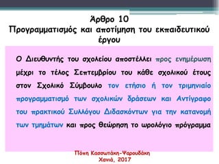 Ο Διευθυντής του σχολείου αποστέλλει προς ενημέρωση
μέχρι το τέλος Σεπτεμβρίου του κάθε σχολικού έτους
στον Σχολικό Σύμβουλο τον ετήσιο ή τον τριμηνιαίο
προγραμματισμό των σχολικών δράσεων και Αντίγραφο
του πρακτικού Συλλόγου Διδασκόντων για την κατανομή
των τμημάτων και προς θεώρηση το ωρολόγιο πρόγραμμα
Άρθρο 10
Προγραμματισμός και αποτίμηση του εκπαιδευτικού
έργου
Πόπη Κασσωτάκη-Ψαρουδάκη
Χανιά, 2017
 