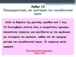 Κατά τη διάρκεια της χρονικής περιόδου από 1 έως
10 Σεπτεμβρίου γίνονται όλες οι απαραίτητες προπαρα-
σκευαστικές ενέργειες που σχετίζονται με την οργάνωση
και λειτουργία του σχολείου, καθώς και τον προγραμ-
ματισμό του εκπαιδευτικού έργου. Οι ενέργειες αυτές
αφορούν:
•
Άρθρο 10
Προγραμματισμός και αποτίμηση του εκπαιδευτικού
έργου
Πόπη Κασσωτάκη-Ψαρουδάκη
Χανιά, 2017
 