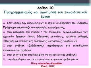  Στον ορισμό των εκπαιδευτικών οι οποίοι θα διδάσκουν στο Ολοήμερο
Πρόγραμμα στη σύνταξη του ωρολογίου προγράμματος,
 στην κατάρτιση του ετήσιου ή του τριμηνιαίου προγραμματισμού των
σχολικών δράσεων (όπως διδακτικές επισκέψεις, ημερήσια εκδρομή,
αθλητικές και πολιτιστικές εκδηλώσεις, εορταστικές εκδηλώσεις),
 στην ανάθεση εξωδιδακτικών αρμοδιοτήτων στο εκπαιδευτικό
προσωπικό του σχολείου,
 στην εποπτεία και στη διαχείριση της υλικοτεχνικής υποδομής,
 στη λήψη μέτρων για την αντιμετώπιση κτιριακών προβλημάτων
Άρθρο 10
Προγραμματισμός και αποτίμηση του εκπαιδευτικού
έργου
Πόπη Κασσωτάκη-Ψαρουδάκη
Χανιά, 2017
 