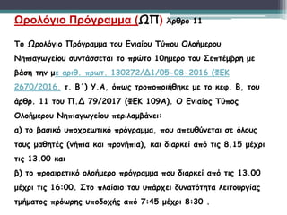 Ωρολόγιο Πρόγραμμα (ΩΠ) Άρθρο 11
Το Ωρολόγιο Πρόγραμμα του Ενιαίου Τύπου Ολοήμερου
Νηπιαγωγείου συντάσσεται το πρώτο 10ημερο του Σεπτέμβρη με
βάση την με αριθ. πρωτ. 130272/Δ1/05-08-2016 (ΦΕΚ
2670/2016, τ. Β΄) Υ.Α, όπως τροποποιήθηκε με το κεφ. Β, του
άρθρ. 11 του Π.Δ 79/2017 (ΦΕΚ 109Α). Ο Ενιαίος Τύπος
Ολοήμερου Νηπιαγωγείου περιλαμβάνει:
α) το βασικό υποχρεωτικό πρόγραμμα, που απευθύνεται σε όλους
τους μαθητές (νήπια και προνήπια), και διαρκεί από τις 8.15 μέχρι
τις 13.00 και
β) το προαιρετικό ολοήμερο πρόγραμμα που διαρκεί από τις 13.00
μέχρι τις 16:00. Στο πλαίσιο του υπάρχει δυνατότητα λειτουργίας
τμήματος πρόωρης υποδοχής από 7:45 μέχρι 8:30 .
 