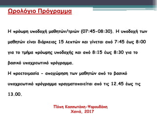 Ωρολόγιο Πρόγραμμα
Η πρόωρη υποδοχή μαθητών/τριών (07:45-08:30). Η υποδοχή των
μαθητών είναι διάρκειας 15 λεπτών και γίνεται από 7:45 έως 8:00
για το τμήμα πρόωρης υποδοχής και από 8:15 έως 8:30 για το
βασικό υποχρεωτικό πρόγραμμα.
Η προετοιμασία - αποχώρηση των μαθητών από το βασικό
υποχρεωτικό πρόγραμμα πραγματοποιείται από τις 12.45 έως τις
13.00.
Πόπη Κασσωτάκη-Ψαρουδάκη
Χανιά, 2017
 