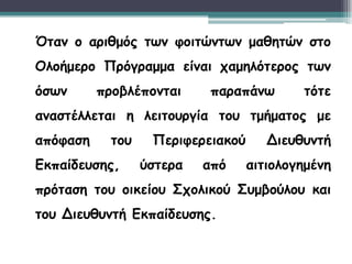 Όταν ο αριθμός των φοιτώντων μαθητών στο
Ολοήμερο Πρόγραμμα είναι χαμηλότερος των
όσων προβλέπονται παραπάνω τότε
αναστέλλεται η λειτουργία του τμήματος με
απόφαση του Περιφερειακού Διευθυντή
Εκπαίδευσης, ύστερα από αιτιολογημένη
πρόταση του οικείου Σχολικού Συμβούλου και
του Διευθυντή Εκπαίδευσης.
 