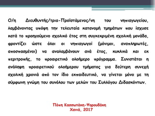 Ο/η Διευθυντής/τρια-Προϊστάμενος/νη του νηπιαγωγείου,
λαμβάνοντας υπόψη την τελευταία κατανομή τμημάτων που ίσχυσε
κατά το προηγούμενο σχολικό έτος στη συγκεκριμένη σχολική μονάδα,
φροντίζει ώστε όλοι οι νηπιαγωγοί (μόνιμοι, αναπληρωτές,
αποσπασμένοι) να αναλαμβάνουν ανά έτος, κυκλικά και εκ
περιτροπής, το προαιρετικό ολοήμερο πρόγραμμα. Συνιστάται η
ανάληψη προαιρετικού ολοήμερου τμήματος για δεύτερη συνεχή
σχολική χρονιά από τον ίδιο εκπαιδευτικό, να γίνεται μόνο με τη
σύμφωνη γνώμη του συνόλου των μελών του Συλλόγου Διδασκόντων.
Πόπη Κασσωτάκη-Ψαρουδάκη
Χανιά, 2017
 