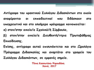 Αντίγραφο του πρακτικού Συλλόγου Διδασκόντων στο οποίο
αναφέρονται οι εκπαιδευτικοί που διδάσκουν στο
υποχρεωτικό και στο ολοήμερο πρόγραμμα κοινοποιείται:
α) στον/στην οικείο/α Σχολικό/ή Σύμβουλο,
β) στον/στην οικείο/α Διευθυντή/ντρια Πρωτοβάθμιας
Εκπαίδευσης.
Επίσης, αντίγραφο αυτού επισυνάπτεται και στο Ωρολόγιο
Πρόγραμμα Διδασκαλίας και αναρτάται στο γραφείο του
Συλλόγου Διδασκόντων, σε εμφανές σημείο.
Πόπη Κασσωτάκη-Ψαρουδάκη
Χανιά, 2017
 