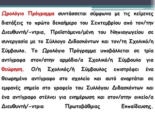 Ωρολόγιο Πρόγραμμα συντάσσεται σύμφωνα με τις κείμενες
διατάξεις το πρώτο δεκαήμερο του Σεπτεμβρίου από τον/την
Διευθυντή/-ντρια, Προϊστάμενο/μένη του Νηπιαγωγείου σε
συνεργασία με το Σύλλογο Διδασκόντων και τον/τη Σχολικό/η
Σύμβουλο. Το Ωρολόγιο Πρόγραμμα υποβάλλεται σε τρία
αντίγραφα στον/στην αρμόδιο/α Σχολικό/η Σύμβουλο για
θεώρηση. Ο/η Σχολικός/ή Σύμβουλος επιστρέφει ένα
θεωρημένο αντίγραφο στο σχολείο και αυτό αναρτάται σε
εμφανές σημείο στο γραφείο του Συλλόγου Διδασκόντων και
ένα αντίγραφο στέλνει για ενημέρωση και στον/στην οικείο/α
Διευθυντή/-ντρια Πρωτοβάθμιας Εκπαίδευσης.
 