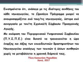 Επισημαίνεται ότι, ανάλογα με τις ιδιαίτερες συνθήκες του
κάθε νηπιαγωγείου, το Ωρολόγιο Πρόγραμμα μπορεί να
αναπροσαρμόζεται από τους/τις νηπιαγωγούς, ύστερα από
συνεργασία με τον/τη Σχολικό/ή Σύμβουλο Προσχολικής
Αγωγής.
Με απόφαση του Περιφερειακού Υπηρεσιακού Συμβουλίου
(Π.Υ.Σ.Π.Ε.) είναι δυνατό να τροποποιείται η ώρα
έναρξης και λήξης των εκπαιδευτικών δραστηριοτήτων του
Νηπιαγωγείου αναλόγως των τοπικών ή άλλων συνθηκών
χωρίς να μεταβάλλεται η χρονική διάρκειά τους.
Πόπη Κασσωτάκη-Ψαρουδάκη
Χανιά, 2017
 