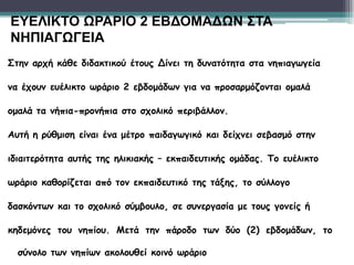 Στην αρχή κάθε διδακτικού έτους Δίνει τη δυνατότητα στα νηπιαγωγεία
να έχουν ευέλικτο ωράριο 2 εβδομάδων για να προσαρμόζονται ομαλά
ομαλά τα νήπια-προνήπια στο σχολικό περιβάλλον.
Αυτή η ρύθμιση είναι ένα μέτρο παιδαγωγικό και δείχνει σεβασμό στην
ιδιαιτερότητα αυτής της ηλικιακής – εκπαιδευτικής ομάδας. Το ευέλικτο
ωράριο καθορίζεται από τον εκπαιδευτικό της τάξης, το σύλλογο
δασκόντων και το σχολικό σύμβουλο, σε συνεργασία με τους γονείς ή
κηδεμόνες του νηπίου. Μετά την πάροδο των δύο (2) εβδομάδων, το
σύνολο των νηπίων ακολουθεί κοινό ωράριο
ΕΥΕΛΙΚΤΟ ΩΡΑΡΙΟ 2 ΕΒΔΟΜΑΔΩΝ ΣΤΑ
ΝΗΠΙΑΓΩΓΕΙΑ
 