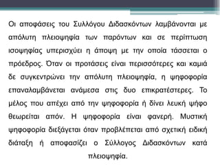 Οι αποφάσεις του Συλλόγου Διδασκόντων λαμβάνονται με
απόλυτη πλειοψηφία των παρόντων και σε περίπτωση
ισοψηφίας υπερισχύει η άποψη με την οποία τάσσεται ο
πρόεδρος. Όταν οι προτάσεις είναι περισσότερες και καμιά
δε συγκεντρώνει την απόλυτη πλειοψηφία, η ψηφοφορία
επαναλαμβάνεται ανάμεσα στις δυο επικρατέστερες. Το
μέλος που απέχει από την ψηφοφορία ή δίνει λευκή ψήφο
θεωρείται απόν. Η ψηφοφορία είναι φανερή. Μυστική
ψηφοφορία διεξάγεται όταν προβλέπεται από σχετική ειδική
διάταξη ή αποφασίζει ο Σύλλογος Διδασκόντων κατά
πλειοψηφία.
 