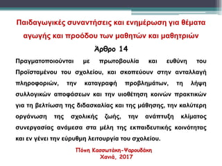 Παιδαγωγικές συναντήσεις και ενημέρωση για θέματα
αγωγής και προόδου των μαθητών και μαθητριών
Άρθρο 14
Πραγματοποιούνται με πρωτοβουλία και ευθύνη του
Προϊσταμένου του σχολείου, και σκοπεύουν στην ανταλλαγή
πληροφοριών, την καταγραφή προβλημάτων, τη λήψη
συλλογικών αποφάσεων και την υιοθέτηση κοινών πρακτικών
για τη βελτίωση της διδασκαλίας και της μάθησης, την καλύτερη
οργάνωση της σχολικής ζωής, την ανάπτυξη κλίματος
συνεργασίας ανάμεσα στα μέλη της εκπαιδευτικής κοινότητας
και εν γένει την εύρυθμη λειτουργία του σχολείου.
Πόπη Κασσωτάκη-Ψαρουδάκη
Χανιά, 2017
 