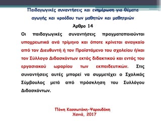 Παιδαγωγικές συναντήσεις και ενημέρωση για θέματα
αγωγής και προόδου των μαθητών και μαθητριών
Άρθρο 14
Οι παιδαγωγικές συναντήσεις πραγματοποιούνται
υποχρεωτικά ανά τρίμηνο και όποτε κρίνεται αναγκαίο
από τον Διευθυντή ή τον Προϊστάμενο του σχολείου ή/και
τον Σύλλογο Διδασκόντων εκτός διδακτικού και εντός του
εργασιακού ωραρίου των εκπαιδευτικών. Στις
συναντήσεις αυτές μπορεί να συμμετέχει ο Σχολικός
Σύμβουλος μετά από πρόσκληση του Συλλόγου
Διδασκόντων.
Πόπη Κασσωτάκη-Ψαρουδάκη
Χανιά, 2017
 