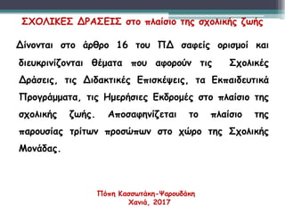 3
3
Δίνονται στο άρθρο 16 του ΠΔ σαφείς ορισμοί και
διευκρινίζονται θέματα που αφορούν τις Σχολικές
Δράσεις, τις Διδακτικές Επισκέψεις, τα Εκπαιδευτικά
Προγράμματα, τις Ημερήσιες Εκδρομές στο πλαίσιο της
σχολικής ζωής. Αποσαφηνίζεται το πλαίσιο της
παρουσίας τρίτων προσώπων στο χώρο της Σχολικής
Μονάδας.
ΣΧΟΛΙΚΕΣ ΔΡΑΣΕΙΣ στο πλαίσιο της σχολικής ζωής
Πόπη Κασσωτάκη-Ψαρουδάκη
Χανιά, 2017
 