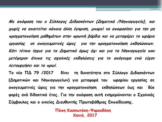 Με απόφαση του ο Σύλλογος Διδασκόντων (Δημοτικά /Νηπιαγωγεία), και
χωρίς να απαιτείται κάποια άλλη έγκριση, μπορεί να αποφασίσει για την μη
πραγματοποίηση μαθημάτων στην πρωινή βάρδια και να μεταφέρει το ωράριο
εργασίας σε απογευματινές ώρες για την πραγματοποίηση εκδηλώσεων.
Κάτι τέτοιο ίσχυε για τα Δημοτικά όμως όχι και για τα Νηπιαγωγεία που
μετέφεραν άτυπα τις σχολικές εκδηλώσεις για το απόγευμα ενώ είχαν
λειτουργήσει και το πρωί.
Το νέο ΠΔ 79 /2017 δίνει τη δυνατότητα στο Σύλλογο Διδασκόντων
(Δημοτικών και Νηπιαγωγείων) για μεταφορά του ωραρίου εργασίας σε
απογευματινές ώρες για την πραγματοποίηση εκδηλώσεων έως και δύο
φορές ανά διδακτικό έτος. Για την απόφαση αυτή ενημερώνονται ο Σχολικός
Σύμβουλος και ο οικείος Διευθυντής Πρωτοβάθμιας Εκπαίδευσης.
Πόπη Κασσωτάκη-Ψαρουδάκη
Χανιά, 2017
 