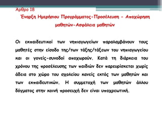 Οι εκπαιδευτικοί των νηπιαγωγείων παραλαμβάνουν τους
μαθητές στην είσοδο της/των τάξης/τάξεων του νηπιαγωγείου
και οι γονείς-συνοδοί αποχωρούν. Κατά τη διάρκεια του
χρόνου της προσέλευσης των παιδιών δεν παρευρίσκεται χωρίς
άδεια στο χώρο του σχολείου κανείς εκτός των μαθητών και
των εκπαιδευτικών. Η συμμετοχή των μαθητών άλλου
δόγματος στην κοινή προσευχή δεν είναι υποχρεωτική.
Άρθρο 18
Έναρξη Ημερήσιου Προγράμματος-Προσέλευση - Αποχώρηση
μαθητών-Ασφάλεια μαθητών
 