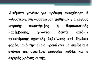 3
8
Αιτήματα γονέων για πρόωρη αποχώρηση ή
καθυστερημένη προσέλευση μαθητών για λόγους
ιατρικής υποστήριξης ή θεραπευτικής
παρέμβασης, γίνονται δεκτά κατόπιν
προσκόμισης σχετικής βεβαίωσης από δημόσιο
φορέα, από την οποία προκύπτει με ακρίβεια η
ανάγκη της ανωτέρω απουσίας καθώς και ο
ακριβής χρόνος αυτής.
 