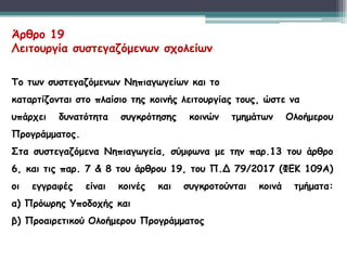 Άρθρο 19
Λειτουργία συστεγαζόμενων σχολείων
Το των συστεγαζόμενων Νηπιαγωγείων και το
καταρτίζονται στο πλαίσιο της κοινής λειτουργίας τους, ώστε να
υπάρχει δυνατότητα συγκρότησης κοινών τμημάτων Ολοήμερου
Προγράμματος.
Στα συστεγαζόμενα Νηπιαγωγεία, σύμφωνα με την παρ.13 του άρθρο
6, και τις παρ. 7 & 8 του άρθρου 19, του Π.Δ 79/2017 (ΦΕΚ 109Α)
οι εγγραφές είναι κοινές και συγκροτούνται κοινά τμήματα:
α) Πρόωρης Υποδοχής και
β) Προαιρετικού Ολοήμερου Προγράμματος
 