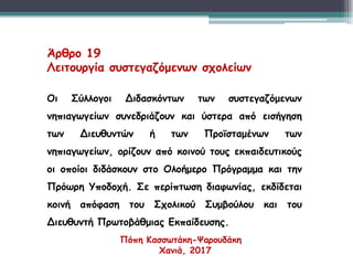 Άρθρο 19
Λειτουργία συστεγαζόμενων σχολείων
Οι Σύλλογοι Διδασκόντων των συστεγαζόμενων
νηπιαγωγείων συνεδριάζουν και ύστερα από εισήγηση
των Διευθυντών ή των Προϊσταμένων των
νηπιαγωγείων, ορίζουν από κοινού τους εκπαιδευτικούς
οι οποίοι διδάσκουν στο Ολοήμερο Πρόγραμμα και την
Πρόωρη Υποδοχή. Σε περίπτωση διαφωνίας, εκδίδεται
κοινή απόφαση του Σχολικού Συμβούλου και του
Διευθυντή Πρωτοβάθμιας Εκπαίδευσης.
Πόπη Κασσωτάκη-Ψαρουδάκη
Χανιά, 2017
 