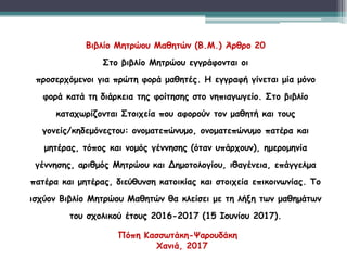 Βιβλίο Μητρώου Μαθητών (Β.Μ.) Άρθρο 20
Στο βιβλίο Μητρώου εγγράφονται οι
προσερχόμενοι για πρώτη φορά μαθητές. Η εγγραφή γίνεται μία μόνο
φορά κατά τη διάρκεια της φοίτησης στο νηπιαγωγείο. Στο βιβλίο
καταχωρίζονται Στοιχεία που αφορούν τον μαθητή και τους
γονείς/κηδεμόνεςτου: ονοματεπώνυμο, ονοματεπώνυμο πατέρα και
μητέρας, τόπος και νομός γέννησης (όταν υπάρχουν), ημερομηνία
γέννησης, αριθμός Μητρώου και Δημοτολογίου, ιθαγένεια, επάγγελμα
πατέρα και μητέρας, διεύθυνση κατοικίας και στοιχεία επικοινωνίας. Το
ισχύον Βιβλίο Μητρώου Μαθητών θα κλείσει με τη λήξη των μαθημάτων
του σχολικού έτους 2016-2017 (15 Ιουνίου 2017).
Πόπη Κασσωτάκη-Ψαρουδάκη
Χανιά, 2017
 