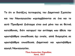 Το ότι οι διατάξεις λειτουργίας του Δημοτικού Σχολείου
και του Νηπιαγωγείου περιλαμβάνονται σε ένα και το
αυτό Προεδρικό Διάταγμα είναι από μόνο του σε θετική
κατεύθυνση, διότι καταργεί την αντίληψη που ήθελε την
πρωτοβάθμια εκπαίδευση όχι ενιαία, αλλά διαιρεμένη σε
πρωτοβάθμια εκπαίδευση Δημοτικού και πρωτοβάθμια
αγωγή Νηπιαγωγείου.
Πόπη Κασσωτάκη-Ψαρουδάκη
Χανιά, 2017
 