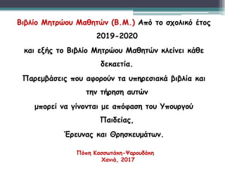 Βιβλίο Μητρώου Μαθητών (Β.Μ.) Από το σχολικό έτος
2019-2020
και εξής το Βιβλίο Μητρώου Μαθητών κλείνει κάθε
δεκαετία.
Παρεμβάσεις που αφορούν τα υπηρεσιακά βιβλία και
την τήρηση αυτών
μπορεί να γίνονται με απόφαση του Υπουργού
Παιδείας,
Έρευνας και Θρησκευμάτων.
Πόπη Κασσωτάκη-Ψαρουδάκη
Χανιά, 2017
 